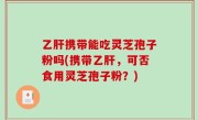 乙肝携带能吃灵芝孢子粉吗(携带乙肝，可否食用灵芝孢子粉？)