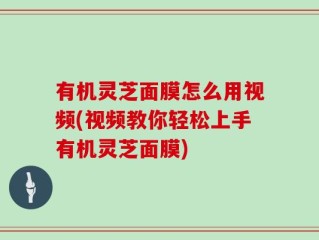 有机灵芝面膜怎么用视频(视频教你轻松上手有机灵芝面膜)