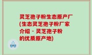 灵芝孢子粉生态原产厂(生态灵芝孢子粉厂家介绍 - 灵芝孢子粉的优质原产地)