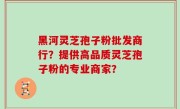 黑河灵芝孢子粉批发商行？提供高品质灵芝孢子粉的专业商家？