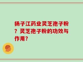 扬子江药业灵芝孢子粉？灵芝孢子粉的功效与作用？