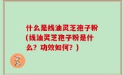 什么是线油灵芝孢子粉(线油灵芝孢子粉是什么？功效如何？)