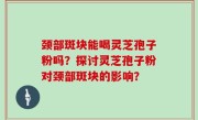 颈部斑块能喝灵芝孢子粉吗？探讨灵芝孢子粉对颈部斑块的影响？