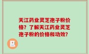 天江药业灵芝孢子粉价格？了解天江药业灵芝孢子粉的价格和功效？