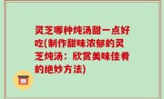 灵芝哪种炖汤甜一点好吃(制作甜味浓郁的灵芝炖汤：欣赏美味佳肴的绝妙方法)