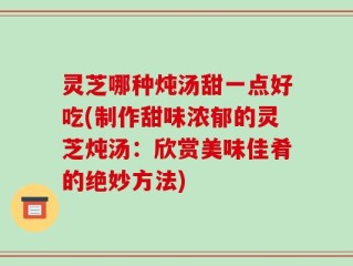 灵芝哪种炖汤甜一点好吃(制作甜味浓郁的灵芝炖汤：欣赏美味佳肴的绝妙方法)
