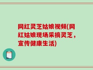 网红灵芝姑娘视频(网红姑娘现场采摘灵芝，宣传健康生活)