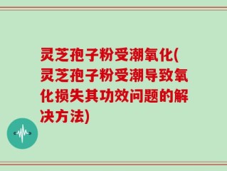 灵芝孢子粉受潮氧化(灵芝孢子粉受潮导致氧化损失其功效问题的解决方法)