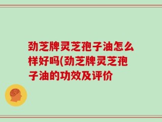 劲芝牌灵芝孢子油怎么样好吗(劲芝牌灵芝孢子油的功效及评价