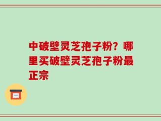 中破壁灵芝孢子粉？哪里买破壁灵芝孢子粉最正宗
