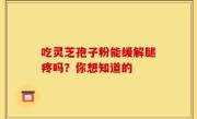 吃灵芝孢子粉能缓解腿疼吗？你想知道的