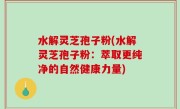 水解灵芝孢子粉(水解灵芝孢子粉：萃取更纯净的自然健康力量)