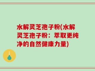 水解灵芝孢子粉(水解灵芝孢子粉：萃取更纯净的自然健康力量)