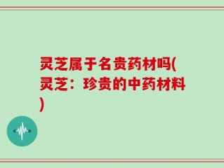 灵芝属于名贵药材吗(灵芝：珍贵的中药材料)