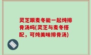 灵芝跟麦冬能一起炖排骨汤吗(灵芝与麦冬搭配，可炖美味排骨汤)