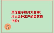 灵芝孢子粉川大金钟(川大金钟出产的灵芝孢子粉)