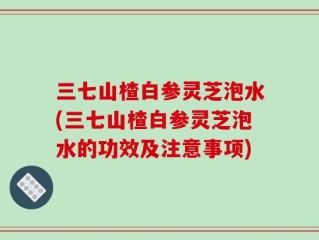 三七山楂白参灵芝泡水(三七山楂白参灵芝泡水的功效及注意事项)