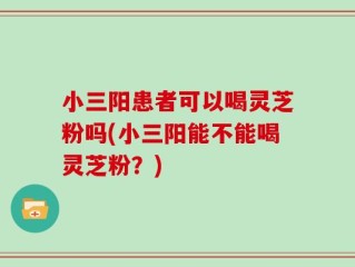 小三阳患者可以喝灵芝粉吗(小三阳能不能喝灵芝粉？)