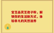 宝芝品灵芝孢子粉,解锁你的生活新方式,体验非凡的天然滋养