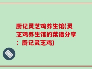 厨记灵芝鸡养生馆(灵芝鸡养生馆的菜谱分享：厨记灵芝鸡)