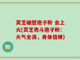 灵芝破壁孢子粉 会上火(灵芝壳斗孢子粉：火气全消，身体倍棒)