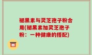 褪黑素与灵芝孢子粉合用(褪黑素加灵芝孢子粉：一种健康的搭配)