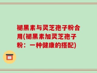 褪黑素与灵芝孢子粉合用(褪黑素加灵芝孢子粉：一种健康的搭配)