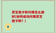 灵芝孢子粉代理怎么做好(如何成功代理灵芝孢子粉？)
