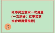 红枣灵芝煮水一次用量(一次泡好：红枣灵芝水合理用量推荐)