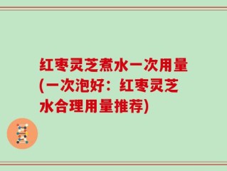 红枣灵芝煮水一次用量(一次泡好：红枣灵芝水合理用量推荐)
