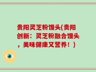 贵阳灵芝粉馒头(贵阳创新：灵芝粉融合馒头，美味健康又营养！)