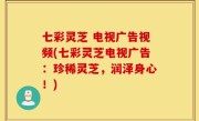 七彩灵芝 电视广告视频(七彩灵芝电视广告：珍稀灵芝，润泽身心！)