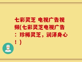 七彩灵芝 电视广告视频(七彩灵芝电视广告：珍稀灵芝，润泽身心！)