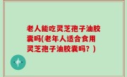 老人能吃灵芝孢子油胶囊吗(老年人适合食用灵芝孢子油胶囊吗？)