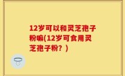 12岁可以和灵芝孢子粉嘛(12岁可食用灵芝孢子粉？)