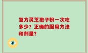 复方灵芝孢子粉一次吃多少？正确的服用方法和剂量？