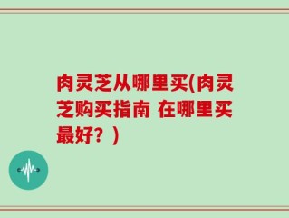 肉灵芝从哪里买(肉灵芝购买指南 在哪里买最好？)