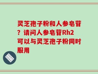 灵芝孢子粉和人参皂苷？请问人参皂苷Rh2可以与灵芝孢子粉同时服用