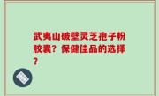 武夷山破壁灵芝孢子粉胶囊？保健佳品的选择？