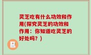 灵芝吃有什么功效和作用(探究灵芝的功效和作用：你知道吃灵芝的好处吗？)