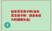 仙乐灵芝孢子粉(仙乐灵芝孢子粉：提高免疫力的健康补品)