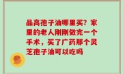 品高孢子油哪里买？家里的老人刚刚做完一个手术，买了广药那个灵芝孢子油可以吃吗