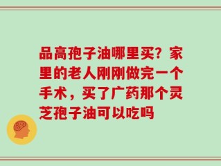 品高孢子油哪里买？家里的老人刚刚做完一个手术，买了广药那个灵芝孢子油可以吃吗