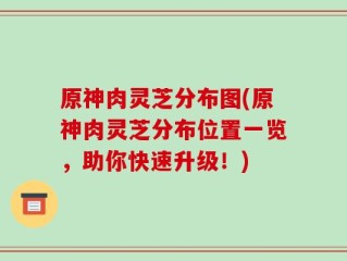 原神肉灵芝分布图(原神肉灵芝分布位置一览，助你快速升级！)