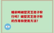 睡前喝破壁灵芝孢子粉行吗？破壁灵芝孢子粉的作用和使用方法？