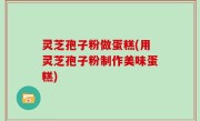 灵芝孢子粉做蛋糕(用灵芝孢子粉制作美味蛋糕)