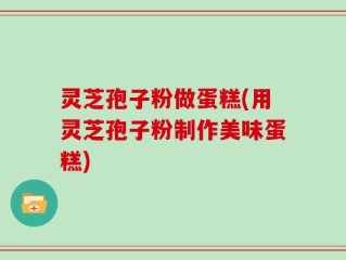 灵芝孢子粉做蛋糕(用灵芝孢子粉制作美味蛋糕)