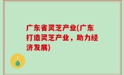 广东省灵芝产业(广东打造灵芝产业，助力经济发展)