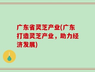 广东省灵芝产业(广东打造灵芝产业，助力经济发展)