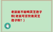 老鼠能不能喝灵芝孢子粉(老鼠可否饮用灵芝孢子粉？)